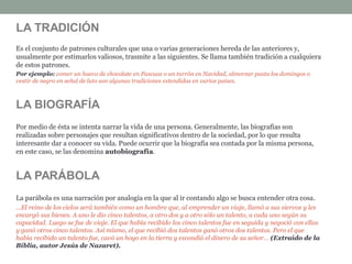 LA TRADICIÓN
Es el conjunto de patrones culturales que una o varias generaciones hereda de las anteriores y,
usualmente por estimarlos valiosos, trasmite a las siguientes. Se llama también tradición a cualquiera
de estos patrones.
Por ejemplo: comer un huevo de chocolate en Pascuas o un turrón en Navidad, almorzar pasta los domingos o
vestir de negro en señal de luto son algunas tradiciones extendidas en varios países.
LA BIOGRAFÍA
Por medio de ésta se intenta narrar la vida de una persona. Generalmente, las biografías son
realizadas sobre personajes que resultan significativos dentro de la sociedad, por lo que resulta
interesante dar a conocer su vida. Puede ocurrir que la biografía sea contada por la misma persona,
en este caso, se las denomina autobiografía.
LA PARÁBOLA
La parábola es una narración por analogía en la que al ir contando algo se busca entender otra cosa.
…El reino de los cielos será también como un hombre que, al emprender un viaje, llamó a sus siervos y les
encargó sus bienes. A uno le dio cinco talentos, a otro dos y a otro sólo un talento, a cada uno según su
capacidad. Luego se fue de viaje. El que había recibido los cinco talentos fue en seguida y negoció con ellas
y ganó otros cinco talentos. Así mismo, el que recibió dos talentos ganó otros dos talentos. Pero el que
había recibido un talento fue, cavó un hoyo en la tierra y escondió el dinero de su señor… (Extraído de la
Biblia, autor Jesús de Nazaret).
 