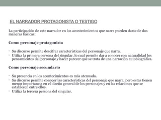 La participación de este narrador en los acontecimientos que narra pueden darse de dos
maneras básicas:
Como personaje protagonista
• Su discurso permite descifrar características del personaje que narra.
• Utiliza la primera persona del singular, lo cual permite dar a conocer con naturalidad los
pensamientos del personaje y hacer parecer que se trata de una narración autobiográfica.
Como personaje secundario
• Su presencia en los acontecimientos es más atenuada.
• Su discurso permite conocer las características del personaje que narra, pero estas tienen
menor importancia en el diseño general de los personajes y en las relaciones que se
establecen entre ellos.
• Utiliza la tercera persona del singular.
EL NARRADOR PROTAGONISTA O TESTIGO
 