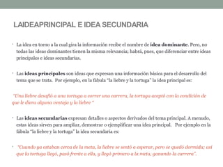 • La idea en torno a la cual gira la información recibe el nombre de idea dominante. Pero, no
todas las ideas dominantes tienen la misma relevancia; habrá, pues, que diferenciar entre ideas
principales e ideas secundarias.
• Las ideas principales son ideas que expresan una información básica para el desarrollo del
tema que se trata. Por ejemplo, en la fábula “la liebre y la tortuga” la idea principal es:
“Una liebre desafió a una tortuga a correr una carrera, la tortuga aceptó con la condición de
que le diera alguna ventaja y la liebre “
• Las ideas secundarias expresan detalles o aspectos derivados del tema principal. A menudo,
estas ideas sirven para ampliar, demostrar o ejemplificar una idea principal. Por ejemplo en la
fábula “la liebre y la tortuga” la idea secundaria es:
• “Cuando ya estaban cerca de la meta, la liebre se sentó a esperar, pero se quedó dormida; así
que la tortuga llegó, pasó frente a ella, y llegó primero a la meta, ganando la carrera”.
LAIDEAPRINCIPAL E IDEA SECUNDARIA
 