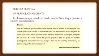 • TERCERA PERSONA
NARRADOR OMNISCIENTE
Es el narrador que todo lo ve y todo lo sabe. Sabe lo que piensan y
sienten los personajes.
 
