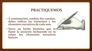 PRACTIQUEMOS
• A continuación, tendrás dos cuentos,
debes indicar las estructura y los
elementos narrativos de cada uno.
• Narra un hecho histórico que te
llame la atención incluyendo en tu
relato los elementos narrativos
básicos.
 
