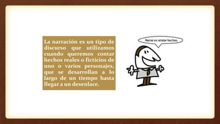 La narración es un tipo de
discurso que utilizamos
cuando queremos contar
hechos reales o ficticios de
uno o varios personajes,
que se desarrollan a lo
largo de un tiempo hasta
llegar a un desenlace.
 