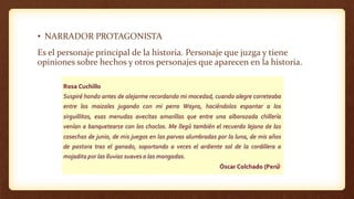 • NARRADOR PROTAGONISTA
Es el personaje principal de la historia. Personaje que juzga y tiene
opiniones sobre hechos y otros personajes que aparecen en la historia.
 