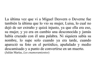 La última vez que vi a Miguel Desvern o Deverne fue
también la última que lo vio su mujer, Luisa, lo cual no
dejó de ser extraño y quizá injusto, ya que ella era eso,
su mujer, y yo era en cambio una desconocida y jamás
había cruzado con él una palabra. Ni siquiera sabía su
nombre, lo supe solo cuando ya era tarde, cuando
apareció su foto en el periódico, apuñalado y medio
descamisado y a punto de convertirse en un muerto.
(Julián Marías, Los enamoramientos)
 