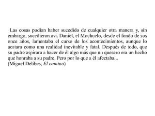 Las cosas podían haber sucedido de cualquier otra manera y, sin
embargo, sucedieron así. Daniel, el Mochuelo, desde el fondo de sus
once años, lamentaba el curso de los acontecimientos, aunque lo
acatara como una realidad inevitable y fatal. Después de todo, que
su padre aspirara a hacer de él algo más que un quesero era un hecho
que honraba a su padre. Pero por lo que a él afectaba...
(Miguel Delibes, El camino)
 