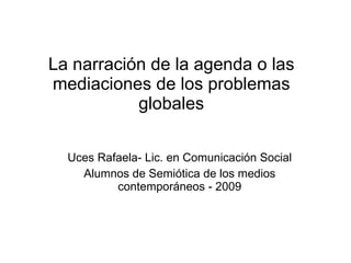 La narración de la agenda o las mediaciones de los problemas globales Uces Rafaela- Lic. en Comunicación Social Alumnos de Semiótica de los medios contemporáneos - 2009 