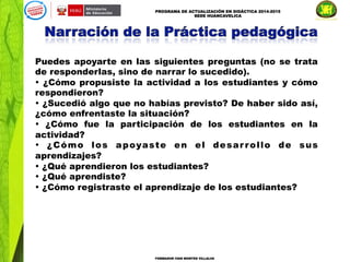 PROGRAMA DE ACTUALIZACIÓN EN DIDÁCTICA 2014-2015
SEDE HUANCAVELICA
FORMADOR IVAN MONTES VILLALVA
Puedes apoyarte en las siguientes preguntas (no se trata
de responderlas, sino de narrar lo sucedido).
• ¿Cómo propusiste la actividad a los estudiantes y cómo
respondieron?
• ¿Sucedió algo que no habías previsto? De haber sido así,
¿cómo enfrentaste la situación?
• ¿Cómo fue la participación de los estudiantes en la
actividad?
• ¿Cómo los apoyaste en el desar rollo de sus
aprendizajes?
• ¿Qué aprendieron los estudiantes?
• ¿Qué aprendiste?
• ¿Cómo registraste el aprendizaje de los estudiantes?
 