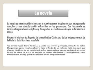 La novela
La novela es una narración extensa en prosa de sucesos imaginarios con un argumento
complejo y una caracterización exhaustiva de los personajes. Con frecuencia se
incluyen fragmentos descriptivos y dialogados, los cuales contribuyen a dar viveza al
relato.
He aquí el inicio de La Regenta, de Leopoldo Alas Clarín, una de las mejores novelas de
la historia de la literatura española:
“La heroica ciudad dormía la siesta. El viento sur, caliente y perezoso, empujaba las nubes
blanquecinas que se rasgaban al correr hacia el Norte. En las calles no había más ruido que
el rumor estridente de los remolinos de polvo, trapos, pajas y papeles que iban de arroyo en
arroyo, de acera en acera, de esquina en esquina revolándose y persiguiéndose, como
mariposas que huyen y que el aire envuelve en sus pliegues invisibles”.
 