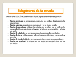 Subgéneros de la novela
Existen varios SUBGÉNEROS dentro de la novela. Algunos de ellos son los siguientes:
● Novelas policíacas: se centran en una indagación que conduce al esclarecimiento
de un crimen.
● Novelas históricas: se ambientan en un espacio y en un tiempo pasado.
● Novelas de aprendizaje: están protagonizadas por un niño o por un adolescente
que va adquiriendo experiencia en la vida y va forjando su personalidad a lo largo
del relato.
● Novelas de caballerías: se centran en las aventuras de caballeros andantes.
● Novelas de terror: relatan sucesos sobrenaturales que intentan provocar miedo y
angustia.
● Novelas de ciencia ficción: los sucesos narrados tienen lugar en un mundo futuro.
● Novelas de aventuras: se centran en las peripecias protagonizadas por los
personajes.
 