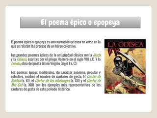 El poema épico o epopeya
El poema épico o epopeya es una narración extensa en verso en la
que se relatan las proezas de un héroe colectivo.
Los grandes poemas épicos de la antigüedad clásica son la Ilíada
y la Odisea, escritas por el griego Homero en el siglo VIII a.C. Y la
Eneida, obra del poeta latino Virgilio (siglo I a. C).
Los poemas épicos medievales, de carácter anónimo, popular y
colectivo, reciben el nombre de cantares de gesta. El Cantar de
Roldán (s. XI), el Cantar de los nibelungos (s. XII) y el Cantar de
Mío Cid (s. XIII) son los ejemplos más representativos de los
cantares de gesta de este periodo histórico.
 