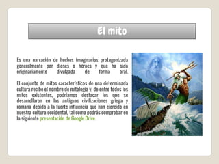 El mito
Es una narración de hechos imaginarios protagonizada
generalmente por dioses o héroes y que ha sido
originariamente divulgada de forma oral.
El conjunto de mitos característicos de una determinada
cultura recibe el nombre de mitología y, de entre todos los
mitos existentes, podríamos destacar los que se
desarrollaron en las antiguas civilizaciones griega y
romana debido a la fuerte influencia que han ejercido en
nuestra cultura occidental, tal como podrás comprobar en
la siguiente presentación de Google Drive.
 