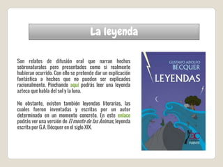 La leyenda
Son relatos de difusión oral que narran hechos
sobrenaturales pero presentados como si realmente
hubieran ocurrido. Con ello se pretende dar un explicación
fantástica a hechos que no pueden ser explicados
racionalmente. Pinchando aquí podrás leer una leyenda
azteca que habla del sol y la luna.
No obstante, existen también leyendas literarias, las
cuales fueron inventadas y escritas por un autor
determinado en un momento concreto. En este enlace
podrás ver una versión de El monte de las Ánimas, leyenda
escrita por G.A. Bécquer en el siglo XIX.
 