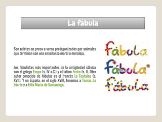 La fábula
Son relatos en prosa o verso protagonizados por animales
que terminan con una enseñanza moral o moraleja.
Los fabulistas más importantes de la antigüedad clásica
son el griego Esopo (s. IV a.C.) y el latino Fedro (s. I). Otro
autor conocido de fábulas es el francés La Fontaine (s.
XVII). Y en España, en el siglo XVIII, tenemos a Tomás de
Iriarte y a Félix María de Samaniego.
 