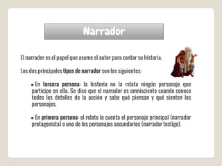 Narrador
El narrador es el papel que asume el autor para contar su historia.
Los dos principales tipos de narrador son los siguientes:
● En tercera persona: la historia no la relata ningún personaje que
participe en ella. Se dice que el narrador es omnisciente cuando conoce
todos los detalles de la acción y sabe qué piensan y qué sienten los
personajes.
● En primera persona: el relato lo cuenta el personaje principal (narrador
protagonista) o uno de los personajes secundarios (narrador testigo).
 