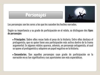 Personajes
Los personajes son los seres a los que les suceden los hechos narrados.
Según su importancia y su grado de participación en el relato, se distinguen dos tipos
de personajes:
● Principales. Sobre ellos recae todo el peso de la historia. Entre ellos destaca el
protagonista, que es quien tiene una participación más activa dentro de la trama
argumental. En algunos relatos aparece, además, un personaje antagonista, el cual
se opone al protagonista y adquiere un papel negativo en la historia.
● Secundarios. Son aquellos personajes cuyo grado de participación en la
narración no es tan significativo y sus apariciones son más esporádicas.
 
