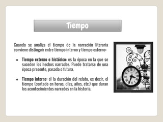 Tiempo
Cuando se analiza el tiempo de la narración literaria
conviene distinguir entre tiempo interno y tiempo externo:
● Tiempo externo o histórico: es la época en la que se
suceden los hechos narrados. Puede tratarse de una
época presente, pasada o futura.
● Tiempo interno: el la duración del relato, es decir, el
tiempo (contado en horas, días, años, etc.) que duran
los acontecimientos narrados en la historia.
 