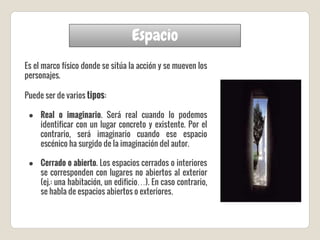 Espacio
Es el marco físico donde se sitúa la acción y se mueven los
personajes.
Puede ser de varios tipos:
● Real o imaginario. Será real cuando lo podemos
identificar con un lugar concreto y existente. Por el
contrario, será imaginario cuando ese espacio
escénico ha surgido de la imaginación del autor.
● Cerrado o abierto. Los espacios cerrados o interiores
se corresponden con lugares no abiertos al exterior
(ej.: una habitación, un edificio…). En caso contrario,
se habla de espacios abiertos o exteriores.
 