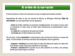 El orden de la narración
El orden narrativo o trama es la secuencia en la que se organizan los hechos narrados.
Dependiendo del orden en que sea narrada la historia, se distinguen diferentes tipos de
narraciones. Las más importantes son las siguientes:
● Lineal: los hechos relatados se presentan cronológicamente, en el orden en el que estos
se sucedieron. En estos casos, el relato suele estructurarse en planteamiento, nudo y
desenlace.
● In media res: se empieza la narración por el nudo.
● In extrema res: el relato comienza por el final.
Por otro lado, se llama anacronía a la discordancia entre el orden de la historia y el orden del
relato. En este sentido, las técnicas narrativas más empleadas son las siguientes:
● Analepsis o flashback: el narrador altera el orden del relato para realizar un salto atrás
en el tiempo y contar hechos que sucedieron en el pasado.
● Prolepsis o flashforward: el narrador da un salto adelante en el relato y nos anticipa
hechos que tendrán lugar en el futuro.
 