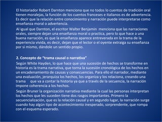 El historiador Robert Darnton menciona que no todos lo cuentos de tradición oral tienen moralejas, la función de los cuentos franceses e italianos es de advertencia. Es decir que la relación entre conocimiento y narración puede interpretarse como enseñanza moral o advertencia.  Al igual que Darnton, el escritor Walter Benjamin  menciona que las narraciones orales, siempre dejan una enseñanza moral o practica, pero lo que hace a una buena narración, es que la enseñanza aparece entreverada en la trama de la experiencia vivida, es decir, dejan que el lector o el oyente extraiga su enseñanza por si mismo, dándole un sentido propio. 2. Concepto de “trama causal o narrativa” Según White Hayden, lo que hace que una sucesión de hechos se transforme en historia es la trama narrativa, que torna la sucesión cronológica de los hechos en un encadenamiento de causas y consecuencias. Para ello el narrador, mediante una evaluación, jerarquiza los hechos, los organiza y los relaciona, creando una trama  que va a contar la historia ya que a través de la secuencia, la narración impone coherencia a los hechos. Según Bruner la organización narrativa mediante la cual las personas interpretan los hechos que les suceden tiene dos rasgos importantes. Primero la secuencialización, que es la relación causal y en segundo lugar, la narración surge cuando hay algún tipo de acontecimiento inesperado, sorprendente, que rompa con el esquema esperado.  