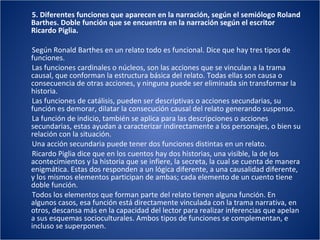 5. Diferentes funciones que aparecen en la narración, según el semiólogo Roland Barthes. Doble función que se encuentra en la narración según el escritor Ricardo Piglia. Según Ronald Barthes en un relato todo es funcional. Dice que hay tres tipos de funciones. Las funciones cardinales o núcleos, son las acciones que se vinculan a la trama causal, que conforman la estructura básica del relato. Todas ellas son causa o consecuencia de otras acciones, y ninguna puede ser eliminada sin transformar la historia. Las funciones de catálisis, pueden ser descriptivas o acciones secundarias, su función es demorar, dilatar la consecución causal del relato generando suspenso. La función de indicio, también se aplica para las descripciones o acciones secundarias, estas ayudan a caracterizar indirectamente a los personajes, o bien su relación con la situación. Una acción secundaria puede tener dos funciones distintas en un relato. Ricardo Piglia dice que en los cuentos hay dos historias, una visible, la de los acontecimientos y la historia que se infiere, la secreta, la cual se cuenta de manera enigmática. Estas dos responden a un lógica diferente, a una causalidad diferente, y los mismos elementos participan de ambas; cada elemento de un cuento tiene doble función. Todos los elementos que forman parte del relato tienen alguna función. En algunos casos, esa función está directamente vinculada con la trama narrativa, en otros, descansa más en la capacidad del lector para realizar inferencias que apelan a sus esquemas socioculturales. Ambos tipos de funciones se complementan, e incluso se superponen. 