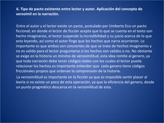 6. Tipo de pacto existente entre lector y autor. Aplicación del concepto de verosímil en la narración. Entre el autor y el lector existe un pacto, postulado por Umberto Eco un pacto ficcional; en donde el lector de ficción acepta que lo que se cuenta en el texto son hecho imaginarios, el lector suspende la incredibilidad y su juicio acerca de lo que esta leyendo, así como el autor finge que los hechos que narra ocurrieron. Lo importante es que ambos son concientes de que se trata de hechos imaginarios y no es valido para el lector preguntarse si los hechos son validos o no. No obstante se exige en la historia un mínimo de verosimilitud, esta idea remite al genero, ya que toda narración debe tener códigos reales con los cuales el lector pueda relacionar los hechos es importante entender que  cada genero tiene códigos fricciónales propios que ordenan la comprensión de la historia. La verosimilitud es importante en la ficción ya que es imposible sentir placer al leerla si no existe un poco de esta operación, ya que la eficiencia del genero, desde un punto pragmático descansa en la verisimilitud de esta. 