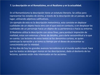 7. La descripción en el Romatisimo, en el Realismo y en la actualidad. En el Romantisismo la descripción tiene un estatuto literario. Se utiliza para representar los estados de ánimo, a través de la descripción de un paisaje, de un lugar, utilizando adjetivos calificativos. Un ejemplo de esto es la descripción metonímica, esta consiste en deplazar cualidades de un objeto hacia otro con el que está en contacto, o en desplazar las cualidades de un personaje hacia un objeto de su pertenencia o hacia su entorno. El Realismo utiliza la descripción con otros fines, para porducir impreción de realidad, estas son extensas y llenas de detalles, para darle verosimilitud a lo que se cuenta. Los lectores de estos textos se los denomina curioso, es quien construye la narración y se toma su tiempo por el deseo de acrecentar su conocimiento por la relaidad. En los días de hoy los grandes avances tecnolócios en el mundo audio visual, hace que los textos se detengan menos en las descripciones, dado al desiterés de los lectores, quienes están más interesados en las acciones. 