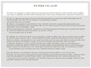 EN PERE I EL LLOP
Hi havia una vegada un petit pastor que es passava molt de temps cuidant de les seves ovelles i,
com que a vegades s'avorria veient-les pasturar, molts cops s'empescava coses per a divertir-se.
Un dia, va decidir que seria una bona pensada divertir-se a costa de la gent del poble que hi
havia per allà a la vora. S'hi va acostar i va començar a cridar:
-Socors! el llop! que ve el llop!
Els vilatans, van agafar el que tenien a mà i corrents van anar a ajudar el pobre pastor que
demanava auxili, però quan van arribar allà, es van adonar que tot havia estat un broma pesada
del pastor. I es van enfadar, i molt!
Quan ja els vilatans se n'anaven, al pastor li va fer tanta gràcia la broma que va pensar en repetir-
la. I quan els vilatans ja eren prou lluny, va tornar a cridar
- Socors! el llop! que ve el llop!
Els vilatans, en tornar-lo a sentir, van començar a córrer un altre cop cap on era el noi per auxiliar-
lo, pensant que, aquest cop si, s'havia presentat el llop i realment necessitava de la seva ajuda.
Però en arribar on era el pastor, van veure'l per terra, rient de veure als vilatans còrrer armats amb
el que van trobar. Els vilatans, aquest cop es van enfadar encara més. I se'n van anar.
L'endemà, el pastor va tornar a pasturar amb les ovelles al mateix camp. Encara reia quan
recordava còrrer als vilatans. Però no va comptar amb que aquell dia si que va veure acostar-se
el llop. La por li va enviar el cos. En veure que s'acostava cada cop més, va començar a cridar
- Socors! el llop! que ve el llop! que se'm menjarà totes les ovelles! Auxili!
Però els vilatans, escarmentats del que havia passat el dia anterior, no en van fer cas.
El pastor va veure com el llop ja estava apunt de llançar-se sobre les seves ovelles, i cridava cada
cop més desesperat! -Socors! El llop! el llop! - però els vilatans en van continuar sense fer cas.
I va ser així com va veure, impotent, com el llop es llançava sobre les seves ovelles, ferint-ne unes
quantes i enduent-se'n una per menjar.
 