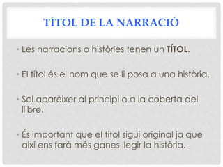 TÍTOL DE LA NARRACIÓ
• Les narracions o històries tenen un TÍTOL.
• El títol és el nom que se li posa a una història.
• Sol aparèixer al principi o a la coberta del
llibre.
• És important que el títol sigui original ja que
així ens farà més ganes llegir la història.
 