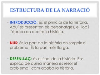 ESTRUCTURA DE LA NARRACIÓ
• INTRODUCCIÓ: és el principi de la història.
Aquí es presenten els personatges, el lloc i
l’època on ocorre la història.
• NUS: és la part de la història on sorgeix el
problema. És la part més llarga.
• DESENLLAÇ: és el final de la història. Ens
explica de quina manera es resol el
problema i com acaba la història.
 