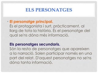 ELS PERSONATGES
• El personatge principal.
És el protagonista i surt, pràcticament, al
llarg de tota la història. És el personatge del
qual se'ns dóna més informació.
Els personatges secundaris.
Són la resta de personatges que apareixen
a la narració. Solen participar només en una
part del relat. D'aquest personatges no se'ns
dóna tanta informació.
 