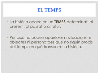 EL TEMPS
• La història ocorre en un TEMPS determinat: al
present, al passat o al futur.
• Per això no poden aparèixer ni situacions ni
objectes ni personatges que no siguin propis
del temps en què transcorre la història.
 