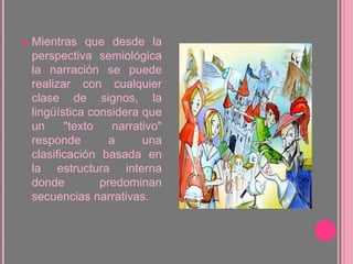 Mientras que desde la perspectiva semiológica la narración se puede realizar con cualquier clase de signos, la lingüística considera que un "texto narrativo" responde a una clasificación basada en la estructura interna donde predominan secuencias narrativas.
