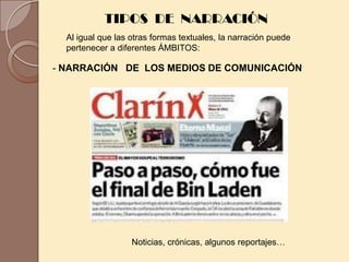 TIPOS DE NARRACIÓN
  Al igual que las otras formas textuales, la narración puede
  pertenecer a diferentes ÁMBITOS:

- NARRACIÓN DE LOS MEDIOS DE COMUNICACIÓN




                   Noticias, crónicas, algunos reportajes…
 