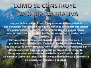 Hay que definir cuál será la acción que vamos a narrar y decidir
 qué personajes intervendrán. Hay que elegir unos personajes que tengan
    una personalidad, una forma de ser y obrar. Hay que pensar bien la
    relación entre los personajes. Pueden ser compañeros, rivales, muy
                                  amigos...
      Hay que organizar la historia en partes: acontecimiento inicial o
      planteamiento, reacción - acción o nudo y solución o desenlace.
  Hay que situar la acción en el espacio y en el tiempo. Es importante dar
     detalles concretos para que la historia parezca real e interesante.
     Hay que precisar cómo se narrará la historia; cuál será la posición
del narrador (primera o tercera persona) y que tiempo verbal predominará
                    en la narración (presente o pasado).
 