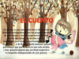 El cuento es una narración breve de carácter
ficcional protagonizada por un grupo reducido
   de personajes y con un argumento sencillo.
       Puede dar cuenta de hechos reales o
 fantásticos pero siempre partiendo de la base
de ser un acto de ficción. Suele contener pocos
 personajes que participan en una sola acción,
 y hay quienes opinan que un final sorpresivo
    es requisito indispensable de este género.
 
