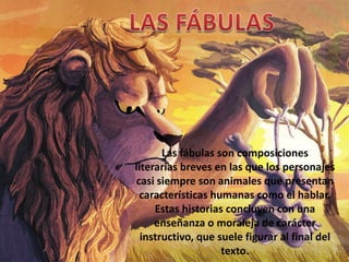 Las fábulas son composiciones
literarias breves en las que los personajes
casi siempre son animales que presentan
 características humanas como el hablar.
     Estas historias concluyen con una
     enseñanza o moraleja de carácter
  instructivo, que suele figurar al final del
                    texto.
 
