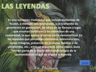 Es una narración tradicional que incluye elementos de
    ficción, a menudo sobrenaturales, y se transmite de
 generación en generación. Se ubica en un tiempo y lugar
       que resultan familiares a los miembros de una
comunidad, lo que aporta al relato cierta verosimilitud. En
  las leyendas que presentan elementos sobrenaturales,
    como milagros, presencia de criaturas feéricas o de
  ultratumba, etc., estos se presentan como reales, pues
      forman parte de la visión del mundo propia de la
         comunidad en la que se origina la leyenda.

                                                          VOLVER
 