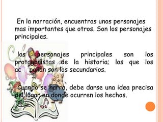 En la narración, encuentras unos personajes
mas importantes que otros. Son los personajes
principales.
los personajes principales son los
protagonistas de la historia; los que los
acompañan son los secundarios.
Cuando se narra, debe darse una idea precisa
del lugar en donde ocurren los hechos.
 