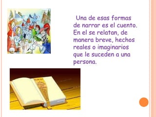Una de esas formas
de narrar es el cuento.
En el se relatan, de
manera breve, hechos
reales o imaginarios
que le suceden a una
persona.
 