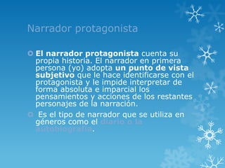 Narrador protagonista

 El narrador protagonista cuenta su
  propia historia. El narrador en primera
  persona (yo) adopta un punto de vista
  subjetivo que le hace identificarse con el
  protagonista y le impide interpretar de
  forma absoluta e imparcial los
  pensamientos y acciones de los restantes
  personajes de la narración.
 Es el tipo de narrador que se utiliza en
  géneros como el diario o la
  autobiografía.
 