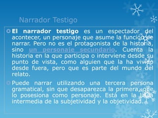Narrador Testigo
 El narrador testigo es un espectador del
  acontecer, un personaje que asume la función de
  narrar. Pero no es el protagonista de la historia,
  sino un personaje secundario. Cuenta la
  historia en la que participa o interviene desde su
  punto de vista, como alguien que la ha vivido
  desde fuera, pero que es parte del mundo del
  relato.
 Puede narrar utilizando una tercera persona
  gramatical, sin que desaparezca la primera, que
  lo posesiona como personaje. Está en la línea
  intermedia de la subjetividad y la objetividad.
 
