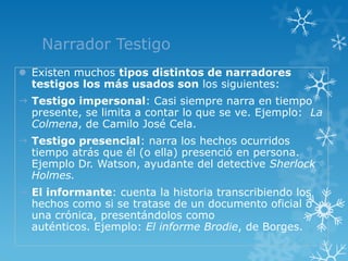 Narrador Testigo
 Existen muchos tipos distintos de narradores
  testigos los más usados son los siguientes:
 Testigo impersonal: Casi siempre narra en tiempo
  presente, se limita a contar lo que se ve. Ejemplo: La
  Colmena, de Camilo José Cela.
 Testigo presencial: narra los hechos ocurridos
  tiempo atrás que él (o ella) presenció en persona.
  Ejemplo Dr. Watson, ayudante del detective Sherlock
  Holmes.
 El informante: cuenta la historia transcribiendo los
  hechos como si se tratase de un documento oficial o
  una crónica, presentándolos como
  auténticos. Ejemplo: El informe Brodie, de Borges.
 
