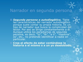 Narrador en segunda persona

 Segunda persona o autodiegético. Tiene
  las características del narrador autodiegético
  porque suele contar su propia historia. Es un
  tipo de narrador que busca la complicidad del
  lector. Por eso se dirige constantemente a él.
  Aunque utiliza los paradigmas de segunda
  persona, es decir, “tú”, “te”, “a ti”, “vosotros”,
  os”, etc., no pretende identificar a nadie en
  particular.
 Crea el efecto de estar contándose la
  historia a sí mismo o a un yo desdoblado.
 