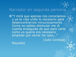 Narrador en segunda persona
“Y mirá que apenas nos conocíamos
 y ya la vida urdía lo necesario para
 desencontrarnos minuciosamente.
 Como no sabías disimular me di
 cuenta enseguida de que para verte
 como yo quería era necesario
 empezar por cerrar los ojos,…”
                      (Julio Cortázar,
 Rayuela)
 