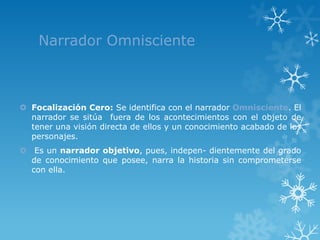 Narrador Omnisciente



 Focalización Cero: Se identifica con el narrador Omnisciente. El
  narrador se sitúa fuera de los acontecimientos con el objeto de
  tener una visión directa de ellos y un conocimiento acabado de los
  personajes.
 Es un narrador objetivo, pues, indepen- dientemente del grado
  de conocimiento que posee, narra la historia sin comprometerse
  con ella.
 