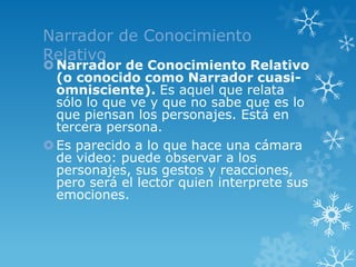 Narrador de Conocimiento
Relativo
 Narrador de Conocimiento Relativo
  (o conocido como Narrador cuasi-
  omnisciente). Es aquel que relata
  sólo lo que ve y que no sabe que es lo
  que piensan los personajes. Está en
  tercera persona.
 Es parecido a lo que hace una cámara
  de video: puede observar a los
  personajes, sus gestos y reacciones,
  pero será el lector quien interprete sus
  emociones.
 