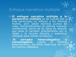 Enfoque narrativo múltiple
 El enfoque narrativo múltiple o la
  perspectiva múltiple se da cuando dos o
  más personajes se refieren a los mismos
  hechos, pero desde distintos puntos de
  vista, interpretándolos de distinta manera,
  combinando varios de los tipos de relación
  que tiene el narrador directamente con el
  relato y el recurso literario y expresivo
  utilizado para contar la historia.
 El      narrador     heterodiegético       o
  extradiegético      cuenta      la  historia
  externamente, sin tener nada que ver con
  los hechos relatados.
 