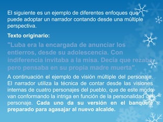 El siguiente es un ejemplo de diferentes enfoques que
puede adoptar un narrador contando desde una múltiple
perspectiva.
Texto originario:
"Luba era la encargada de anunciar los
entierros, desde su adolescencia. Con
indiferencia invitaba a la misa. Decía que rezaba
pero pensaba en su propia madre muerta".
A continuación el ejemplo de visión múltiple del personaje.
El narrador utiliza la técnica de contar desde las visiones
internas de cuatro personajes del pueblo, que de este modo
van conformando la intriga en función de la personalidad del
personaje. Cada uno da su versión en el banquete
preparado para agasajar al nuevo alcalde.
 