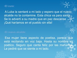 •El cura:

 A Luba la sentaré a mi lado y espero que el nuevo
alcalde no la contamine. Esta chica va para santa.
Se lo advertí a su madre que en paz descanse
¡Qué haríamos en el pueblo sin ella!


•El nuevo alcalde:

Esa mujer tiene aspecto de poetisa, parece que
está recitando en voz baja. Hasta su nombre es
poético. Seguro que canta feliz por las mañanas.
Le pediré que se siente a mi lado.
 