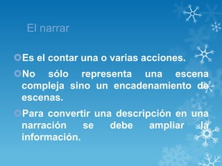 El narrar

Es el contar una o varias acciones.
No sólo representa una escena
 compleja sino un encadenamiento de
 escenas.
Para convertir una descripción en una
 narración    se   debe    ampliar   la
 información.
 